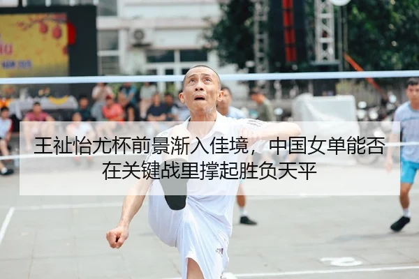 王祉怡尤杯前景渐入佳境，中国女单能否在关键战里撑起胜负天平